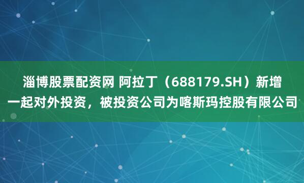 淄博股票配资网 阿拉丁（688179.SH）新增一起对外投资，被投资公司为喀斯玛控股有限公司
