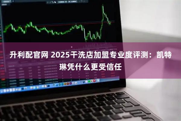 升利配官网 2025干洗店加盟专业度评测：凯特琳凭什么更受信任